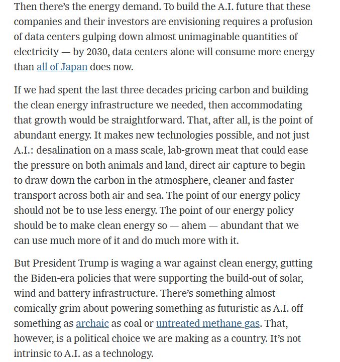 Then there’s the energy demand. To build the A.I. future that these companies and their investors are envisioning requires a profusion of data centers gulping down almost unimaginable quantities of electricity — by 2030, data centers alone will consume more energy than all of Japan does now.
If we had spent the last three decades pricing carbon and building the clean energy infrastructure we needed, then accommodating that growth would be straightforward. That, after all, is the point of abundant energy. It makes new technologies possible, and not just A.I.: desalination on a mass scale, lab-grown meat that could ease the pressure on both animals and land, direct air capture to begin to draw down the carbon in the atmosphere, cleaner and faster transport across both air and sea. The point of our energy policy should not be to use less energy. The point of our energy policy should be to make clean energy so — ahem — abundant that we can use much more of it and do much more with it.
But President Trump is waging a war against clean energy, gutting the Biden-era policies that were supporting the build-out of solar, wind and battery infrastructure. There’s something almost comically grim about powering something as futuristic as A.I. off something as archaic as coal or untreated methane gas. That, however, is a political choice we are making as a country. It’s not intrinsic to A.I. as a technology.