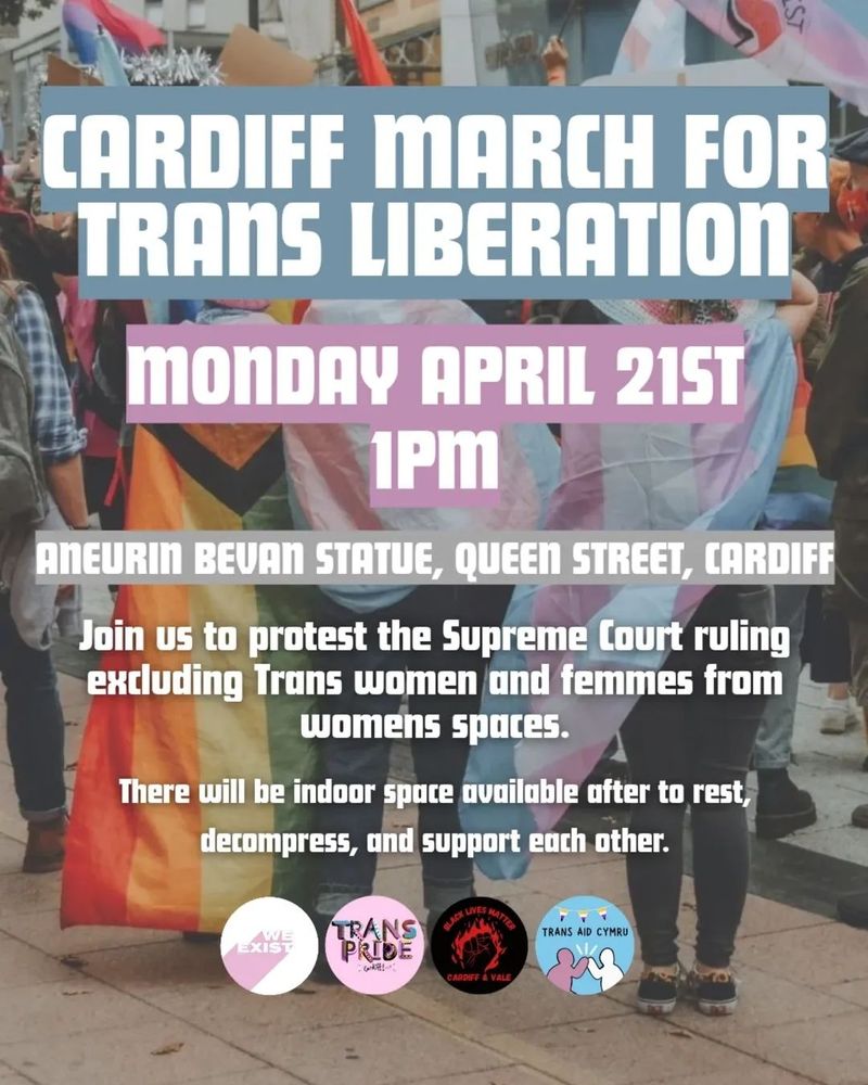  Cardiff March for Trans Liberation. Monday April 21st 1PM. Aneurin Bevan Statue, Queen Street, Cardiff. Join us to protest the Supreme Court ruling excluding Trans women and femmes from womens spaces. There will be indoor space available after to rest, decompress, and support each other. The logos for We Exist, Trans Pride Cardiff, Black Lives Matter Cardiff & Vale, and Trans Aid Cymru are across the bottom. An image of people wearing progress and trans pride flags is in the background.


     