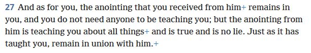 "And as for you, the anointing that you received from him remains in you, and you do not need anyone to be teaching you; but the anointing from him is teaching you about all things and is true and is no lie. Just as it has taught you, remain in union with him."
