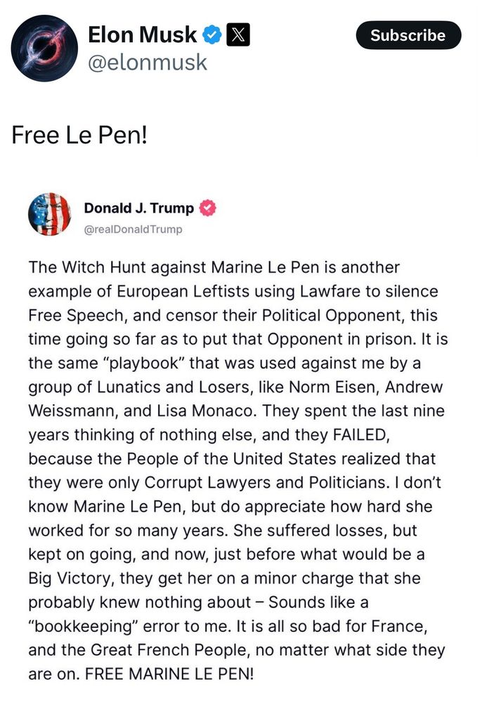 Elon Musk reposting Trump and saying:
Free Le Pen!
Donald J. Trump
@realDonald Trump
The Witch Hunt against Marine Le Pen is another example of European Leftists using Lawfare to silence Free Speech, and censor their Political Opponent, this time going so far as to put that Opponent in prison. It is the same "playbook" that was used against me by a group of Lunatics and Losers, like Norm Eisen, Andrew Weissmann, and Lisa Monaco. They spent the last nine years thinking of nothing else, and they FAILED, because the People of the United States realized that they were only Corrupt Lawyers and Politicians. I don't know Marine Le Pen, but do appreciate how hard she worked for so many years. She suffered losses, but kept on going, and now, just before what would be a Big Victory, they get her on a minor charge that she probably knew nothing about - Sounds like a
"bookkeeping" error to me. It is all so bad for France, and the Great French People, no matter what side they are on. FREE MARINE LE PEN!