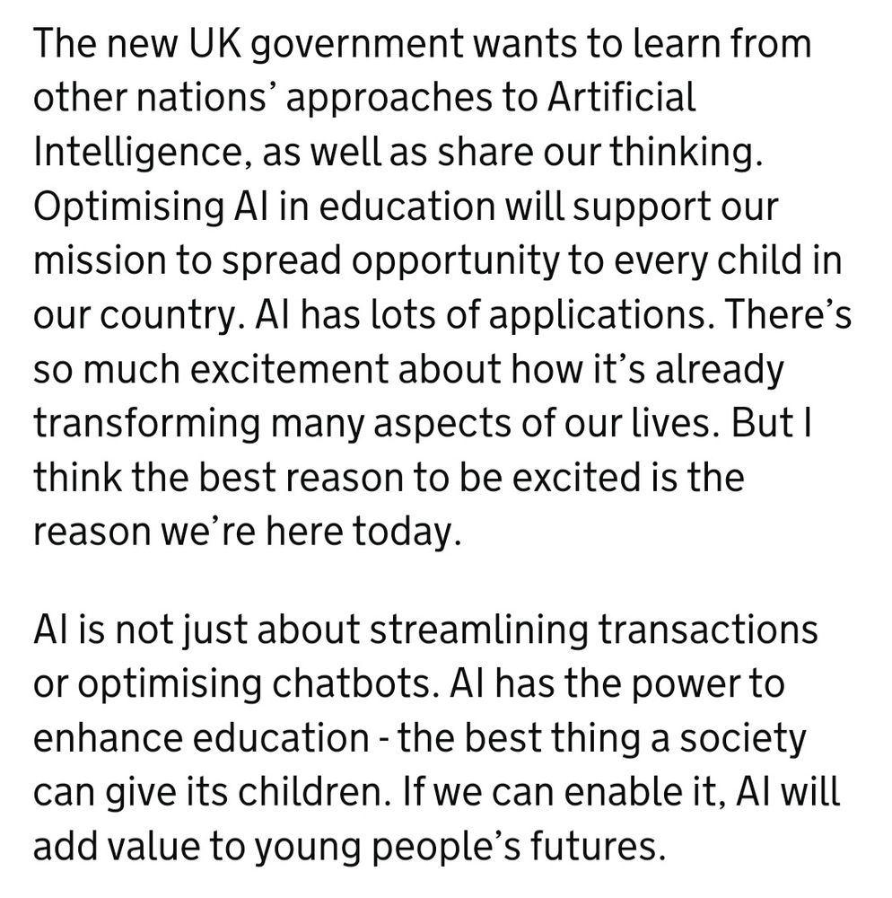 The new UK government wants to learn from other nations’ approaches to Artificial Intelligence, as well as share our thinking. Optimising AI in education will support our mission to spread opportunity to every child in our country. AI has lots of applications. There’s so much excitement about how it’s already transforming many aspects of our lives. But I think the best reason to be excited is the reason we’re here today.  

AI is not just about streamlining transactions or optimising chatbots. AI has the power to enhance education - the best thing a society can give its children. If we can enable it, AI will add value to young people’s futures.