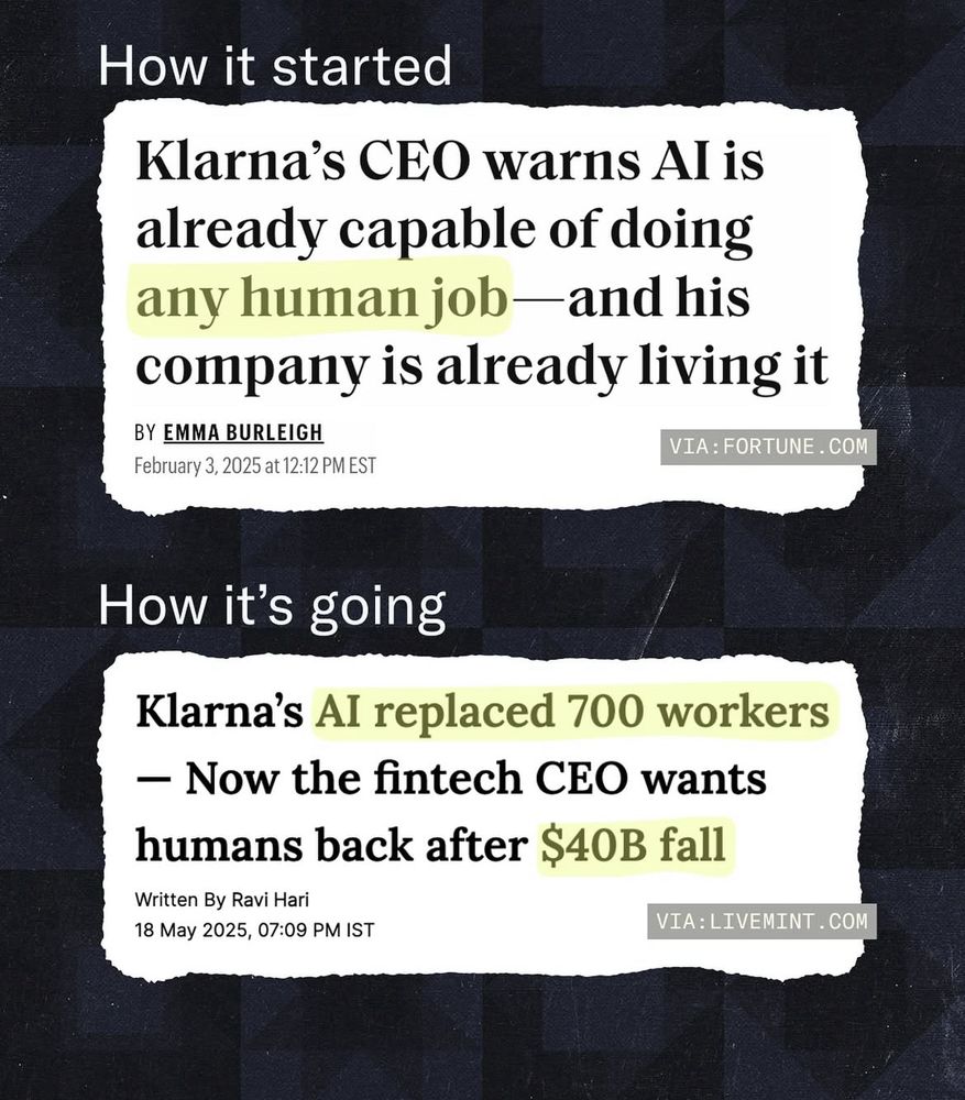 How it started: 
(Headline reads: “Klarna's CEO warns Al is already capable of doing any human job- and his company is already living it”
BY EMMA BURLEIGH
VIA: FORTUNE.COM
February 3, 2025 at 12:12 PM EST


How it's going: headline reads:
“Klarna's Al replaced 700 workers
— Now the fintech CEO wants humans back after $40B fall”
Written By Ravi Hari
18 May 2025, 07:09 PM IST