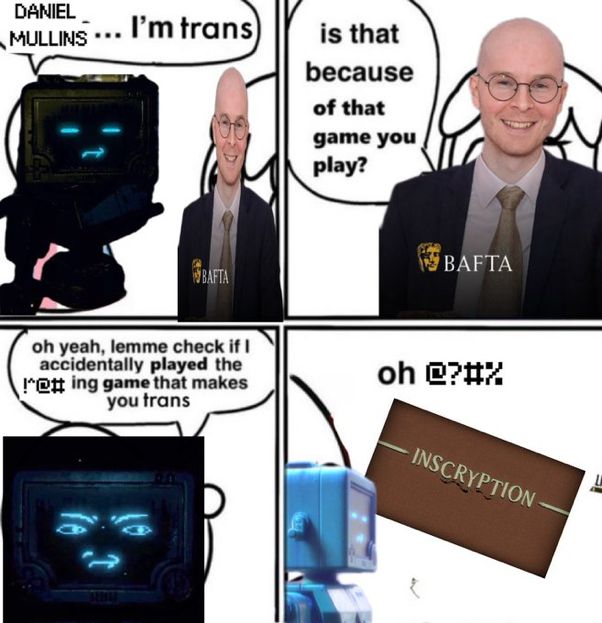 A poorly edited meme.

Panel 1: P03, a robot character from the video game Inscryption, is talking to the creator of Inscryption, Daniel Mullins. P03 says: "DANIEL MULLINS... I'm trans"

Panel 2: Daniel Mullins: "is this because of that game you play?"

Panel 3: P03, annoyed, says: "oh yeah, lemme check if i accidentally played the (fucking) game that makes you trans" (Note that "fuck" is censored because P03, as a robot, is programmed to be incapable of swearing.)

Panel 4: The Inscryption logo appears. P03: "oh (shit)" (Note that "shit" is also censored.)