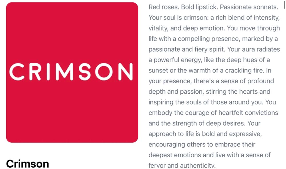 ‘What color is your soul’ quiz result: Crimson. Red roses. Bold lipstick. Passionate sonnets.  Your soul is crimson: a rich blend of intensity, vitality, and deep emotion. You move through life with a compelling presence, marked by a passionate and fiery spirit. Your aura radiates a powerful energy, like the deep hues of a sunset or the warmth of a crackling fire. In your presence, there's a sense of profound depth and passion, stirring the hearts and inspiring the souls of those around you. You embody the courage of heartfelt convictions and the strength of deep desires. Your approach to life is bold and expressive, encouraging others to embrace their deepest emotions and live with a sense of fervor and authenticity.