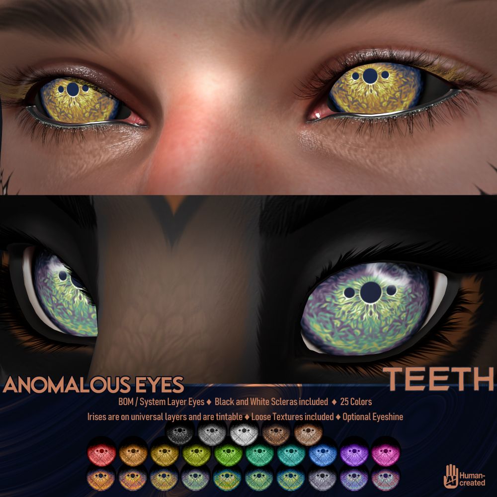 An ad for the Anomalous Eyes from TEETH on Second Life. They are BOM/System Layer eyes, come with black and white scleras, and are available in 25 colors. Irises are provided on universal layers, and are tintable. Loose Textures have been included. They come with an optional eyeshine.