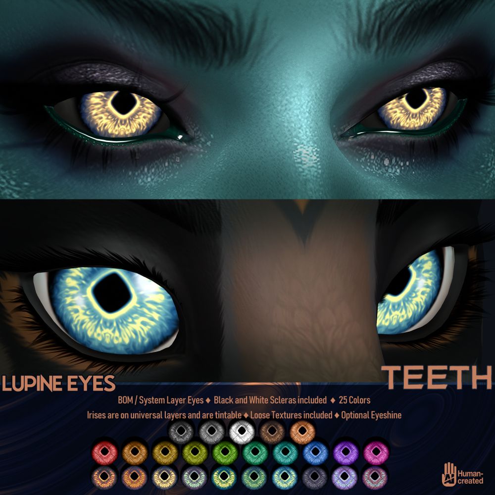 An ad for the Lupine Eyes from TEETH on Second Life. They are BOM/System Layer eyes, come with black and white scleras, and are available in 25 colors. Irises are provided on universal layers, and are tintable. Loose Textures have been included. They come with an optional eyeshine.