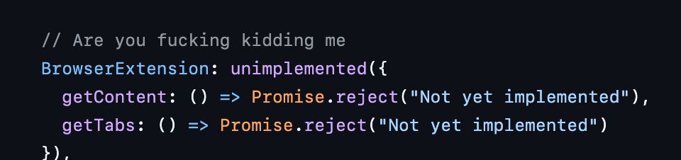 [Stubs written for my scrapped "Magnitude" project in 2024]

// Are you fucking kidding me
	BrowserExtension: unimplemented({
		getContent: () => Promise.reject("Not yet implemented"),
		getTabs: () => Promise.reject("Not yet implemented")
	}),