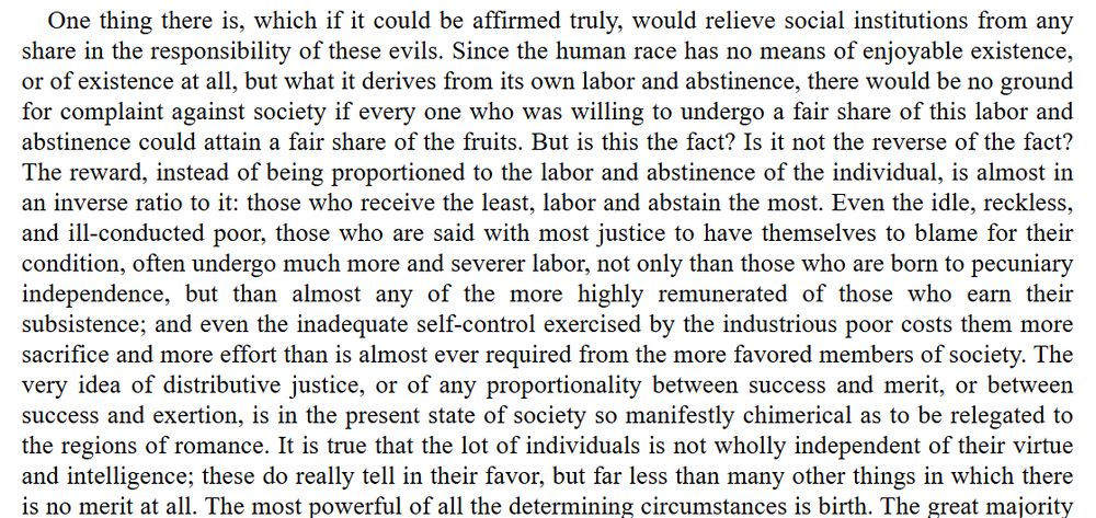 One thing there is, which if it could be affirmed truly, would relieve social institutions from any share in the responsibility of these evils. Since the human race has no means of enjoyable existence, or of existence at all, but what it derives from its own labor and [30]abstinence, there would be no ground for complaint against society if every one who was willing to undergo a fair share of this labor and abstinence could attain a fair share of the fruits. But is this the fact? Is it not the reverse of the fact? The reward, instead of being proportioned to the labor and abstinence of the individual, is almost in an inverse ratio to it: those who receive the least, labor and abstain the most. Even the idle, reckless, and ill-conducted poor, those who are said with most justice to have themselves to blame for their condition, often undergo much more and severer labor, not only than those who are born to pecuniary independence, but than almost any of the more highly remunerated of those who earn their subsistence; and even the inadequate self-control exercised by the industrious poor costs them more sacrifice and more effort than is almost ever required from the more favored members of society. The very idea of distributive justice, or of any proportionality between success and merit, or between success and exertion, is in the present state of society so [31]manifestly chimerical as to be relegated to the regions of romance. It is true that the lot of individuals is not wholly independent of their virtue and intelligence; these do really tell in their favor, but far less than many other things in which there is no merit at all. The most powerful of all the determining circumstances is birth.