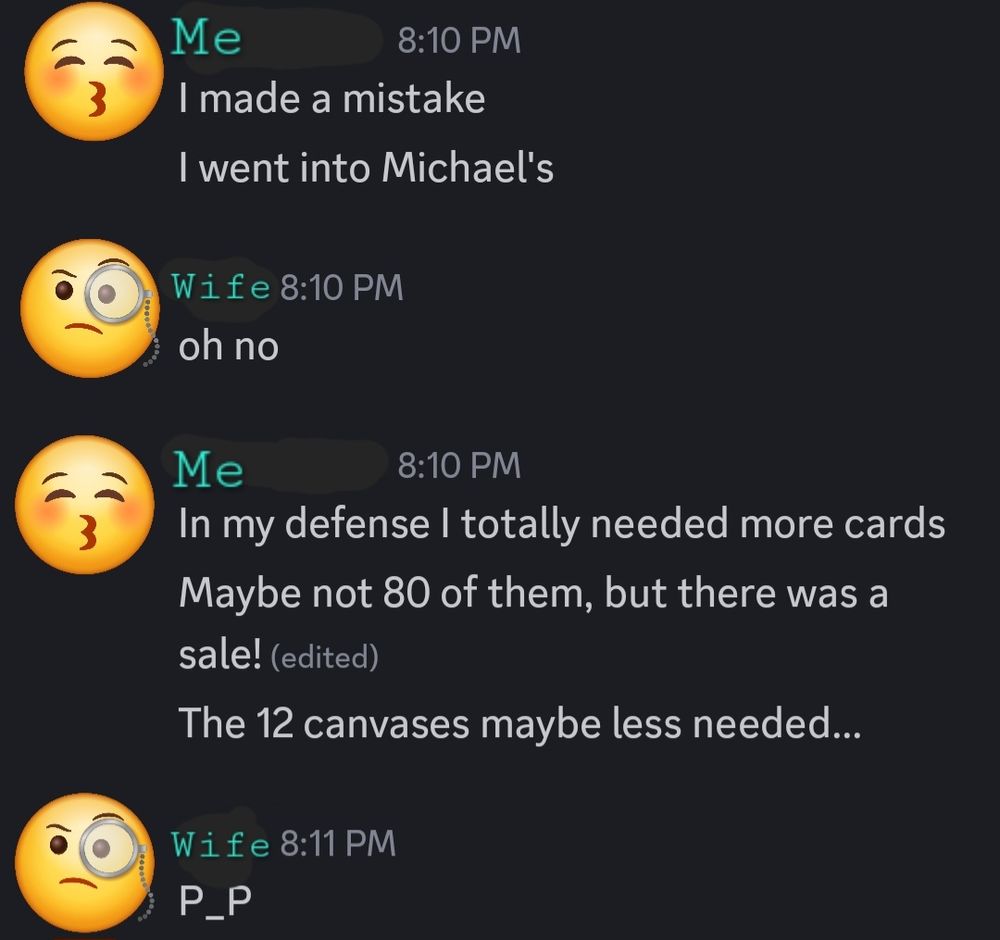 Screenshot of discord messages between op and their wife.
Me: I made a mistake. I went into Michael's. 
Wife: oh no.
Me: In my defense I totally needed more cards. Maybe not 80 of them, but there was a sale! The 12 canvases maybe less needed...
Wife: P_P