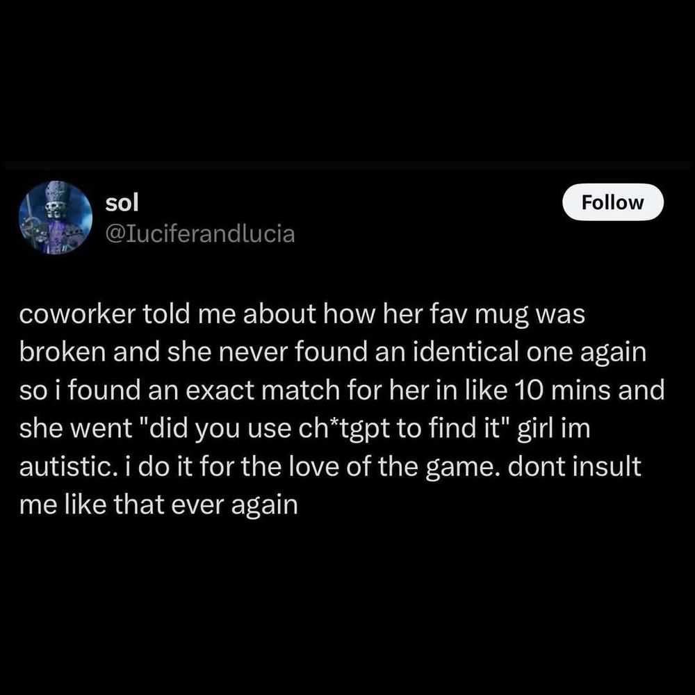 sol
Follow
@Iuciferandlucia
coworker told me about how her fav mug was broken and she never found an identical one again so i found an exact match for her in like 10 mins and she went "did you use chtgpt to find it" girl im autistic. i do it for the love of the game. dont insult me like that ever again