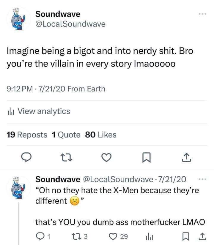 Soundwave
@LocalSoundwave
Imagine being a bigot and into nerdy shit. Bro you're the villain in every story Imaooooo

Soundwave @LocalSoundwave • 7/21/20
"Oh no they hate the X-Men because they're different”
that's YOU you dumb ass motherfucker LMAO