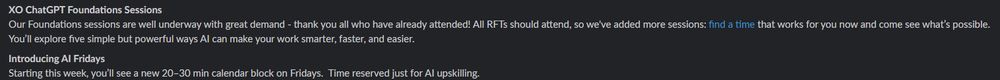 Screenshot of text:
XO ChatGPT Foundations Sessions
Our Foundations sessions are well underway with great demand - thank you all who have already attended! All RFTs should attend, so we've added more sessions: find a time that works for you now and come see what’s possible. You’ll explore five simple but powerful ways AI can make your work smarter, faster, and easier.
Introducing AI Fridays
Starting this week, you’ll see a new 20–30 min calendar block on Fridays.  Time reserved just for AI upskilling.