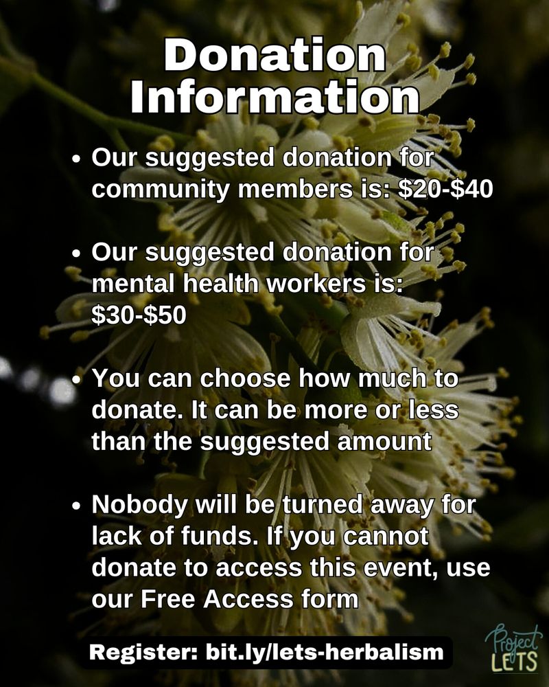 Flyer with a background of blooming linden flowers. Text reads:
“Donation information - Our suggested donation for community members is: $20-$40; Our suggested donation for mental health workers is: $30-$50; You can choose how much to donate. It can be more or less than the suggested amount; Nobody will be turned away for lack of funds. If you cannot donate to access this event, use our Free Access form. Register: bit.ly/lets-herbalism” Project LETS logo in bottom right corner.
