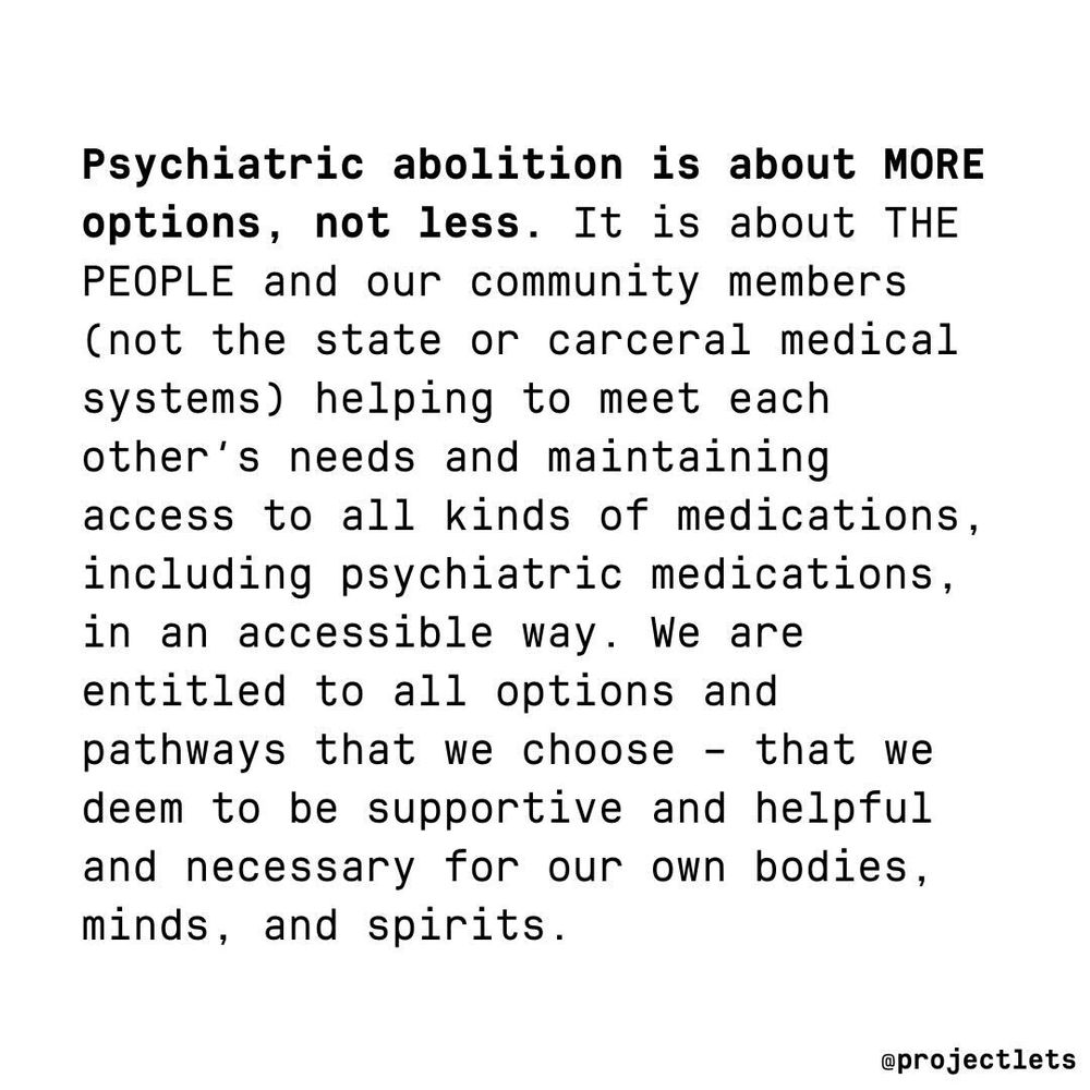 Psychiatric abolition is about MORE options, not less. It is about THE PEOPLE and our community members (not the state or carceral medical systems) helping to meet each other's needs and maintaining access to all kinds of medications, including psychiatric medications, in an accessible way. We are entitled to all options and pathways that we choose - that we deem to be supportive and helpful and necessary four our bodies, minds, and spirits.