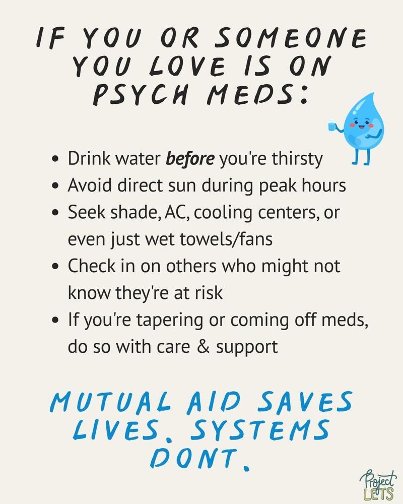 If you or someone you love is on psych meds:
Drink water before you’re thirsty;
Avoid direct sun during peak hours;
Seek shade, AC, cooling centers, or even just wet towels/fans;
Check in on others who might not know they’re at risk;
If you’re tapering or coming off meds, do so with care & support;
Mutual aid saves lives. Systems don’t.