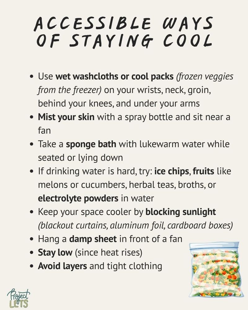 Accessible ways of staying cool:
Use wet washcloths or cool packs (frozen veggies from the freezer) on your wrists, neck, groin, behind your knees, and under your arms;
Mist your skin with a spray bottle and sit near a fan;
Take a sponge bath with lukewarm water while seated or lying down;
If drinking water is hard, try: ice chips, fruits like melons or cucumbers, herbal teas, broths, or electrolyte powders in water;
Keep your space cooler by blocking sunlight (blackout curtains, aluminum foil, cardboard boxes);
Hang a damp sheet in front of a fan;
Stay low (since heat rises);
Avoid layers and tight clothing