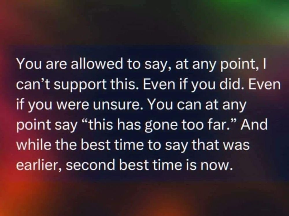 White text on a multi-coloured background:
“You are allowed to say, at any point, I can’t support this. 
Even if you did. Even if you were unsure.
You can at any point say, “This has gone too far.”
And while the best time to say that was earlier, 
second best time is now.”