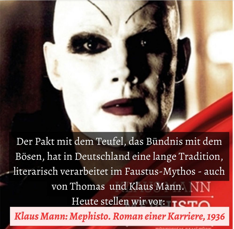 Still from the film Mephisto, showing the face of Hendrik Höfgen, a thinly disguised portrait of German actor Gustaf Gründgens, in stage make-up, with the words, “Der Pakt mit dem Teufel, das Bündnis mit dem Bösen, hat in Deutschland eine lange Tradition, literarisch verarbeitet im Faustus-Mythos – auch von Thomas und Klaus Mann. Heute stellen wir vor: Klaus Mann: Mephisto. Roman einer Karriere, 1936