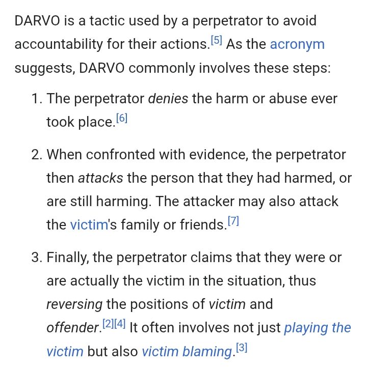 DARVO is a tactic used by a perpetrator to avoid accountability for their actions. As the acronym suggests, DARVO commonly involves these steps:

1. The perpetrator denies the harm or abuse ever took place.

2. When confronted with evidence, the perpetrator then attacks the person that they had harmed, or are still harming. The attacker may also attack the victim's family or friends. 

3. Finally, the perpetrator claims that they were or are actually the victim in the situation, thus reversing the positions of victim and offender. It often involves not just playing the victim but also victim blaming. 