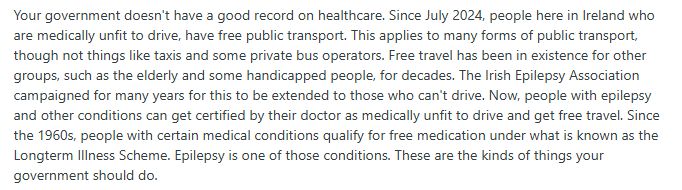 Your government doesn't have a good record on healthcare. Since July 2024, people here in Ireland who are medically unfit to drive, have free public transport. This applies to many forms of public transport, though not things like taxis and some private bus operators. Free travel has been in existence for other groups, such as the elderly and some handicapped people, for decades. The Irish Epilepsy Association campaigned for many years for this to be extended to those who can't drive. Now, people with epilepsy and other conditions can get certified by their doctor as medically unfit to drive and get free travel. Since the 1960s, people with certain medical conditions qualify for free medication under what is known as the Longterm Illness Scheme. Epilepsy is one of those conditions. These are the kinds of things your government should do.