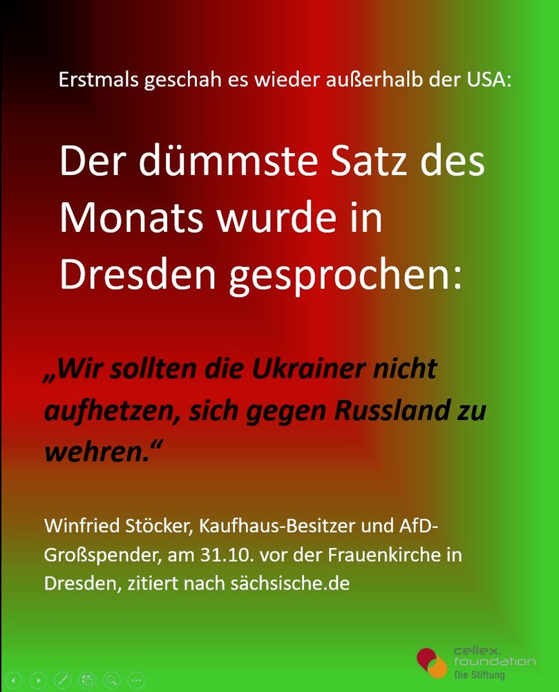 Erstmals geschah es wieder außerhalb der USA:

Der dümmste Satz des Monats wurde in Dresden gesprochen:

,,Wir sollten die Ukraine nicht aufhetzen, sich gegen Russland zu wehren."

Winfried Stocker, Kaufhaus-Besitzer und AfD-
Großspender, am 31.10. vor der Frauenkirche in
Dresden, zitiert nach sächsische.de

cellex foundation. Die Stiftung