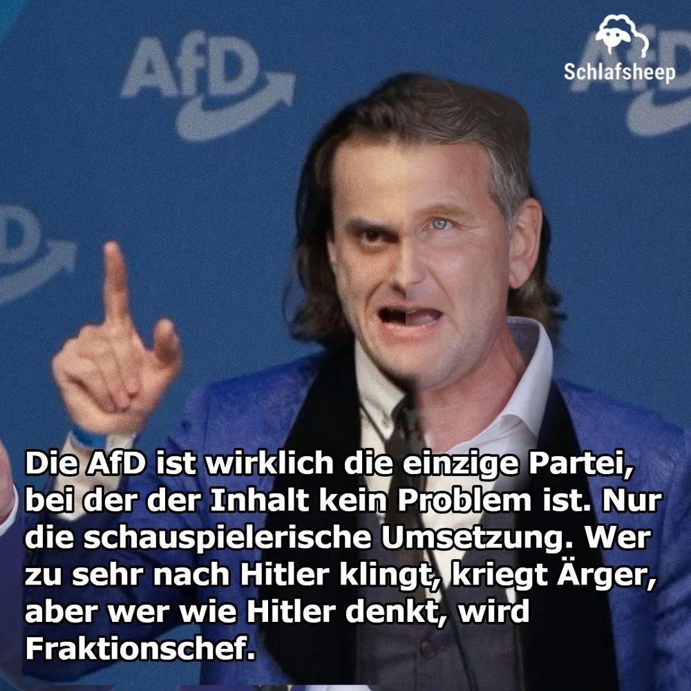
Die AfD ist wirklich die einzige Partei,
bei der der Inhalt kein Problem ist. Nur
die schauspielerische Umsetzung. Wer
zu sehr nach Hitler Klingt kriegt Ärger,
aber wer wie Hitler denkt, wird
Fraktionschef.