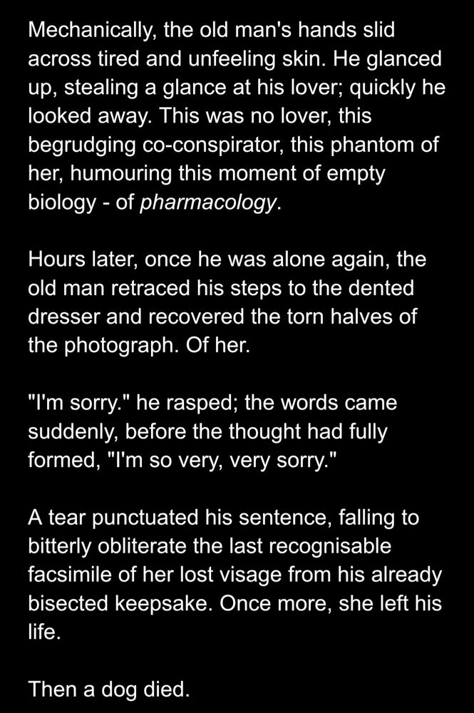 An original bit of microfiction by @himichaelhere, written as a sequel to Pixar's "Up"; it reads as follows:

Mechanically, the old man's hands slid across tired and unfeeling skin. He glanced up, stealing a glance at his lover; quickly he looked away. This was no lover, this begrudging co-conspirator, this phantom of her, humouring this moment of empty biology - of pharmacology.

Hours later, once he was alone again, the old man retraced his steps to the dented dresser and recovered the torn halves of the photograph. Of her.

"I'm sorry." he rasped; the words came suddenly, before the thought had fully formed, "I'm so very, very sorry."

A tear punctuated his sentence, falling to bitterly obliterate the last recognisable facsimile of her lost visage from his already bisected keepsake. Once more, she left his life.

Then a dog died.
