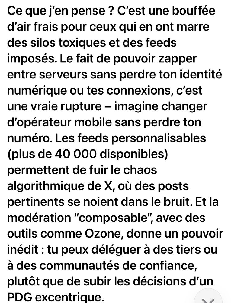Ce que j'en pense ? C'est une bouffée d'air frais pour ceux qui en ont marre des silos toxiques et des feeds imposés. Le fait de pouvoir zapper entre serveurs sans perdre ton identité numérique ou tes connexions, c'est une vraie rupture - imagine changer d'opérateur mobile sans perdre ton numéro. Les feeds personnalisables (plus de 40 000 disponibles) permettent de fuir le chaos algorithmique de X, où des posts pertinents se noient dans le bruit. Et la modération "composable", avec des outils comme Ozone, donne un pouvoir inédit : tu peux déléguer à des tiers ou à des communautés de confiance, plutôt que de subir les décisions d'un
PDG excentrique.