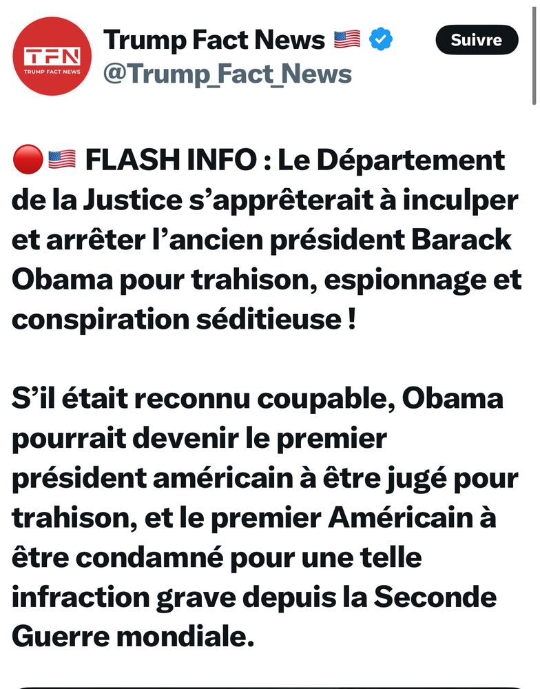 Délire de Trump fact news :

FLASH INFO : Le Département de la Justice s'apprêterait à inculper et arrêter l'ancien président Barack Obama pour trahison, espionnage et conspiration séditieuse !
S'il était reconnu coupable, Obama pourrait devenir le premier président américain à être jugé pour trahison, et le premier Américain à être condamné pour une telle infraction grave depuis la Seconde Guerre mondiale.