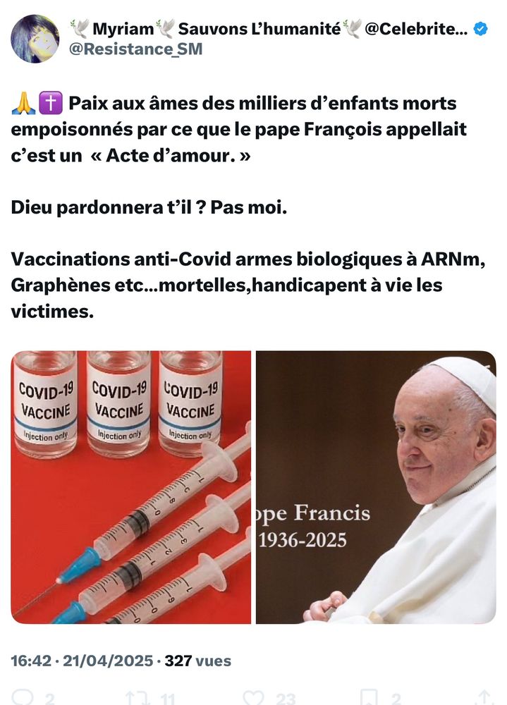 Mymy La Qagole :

Paix aux âmes des milliers d'enfants morts empoisonnés par ce que le pape François appellait c'est un « Acte d'amour. »
Dieu pardonnera t'il? Pas moi.
Vaccinations anti-Covid armes biologiques à ARNm, Graphènes etc...mortelles,handicapent à vie les victimes.

