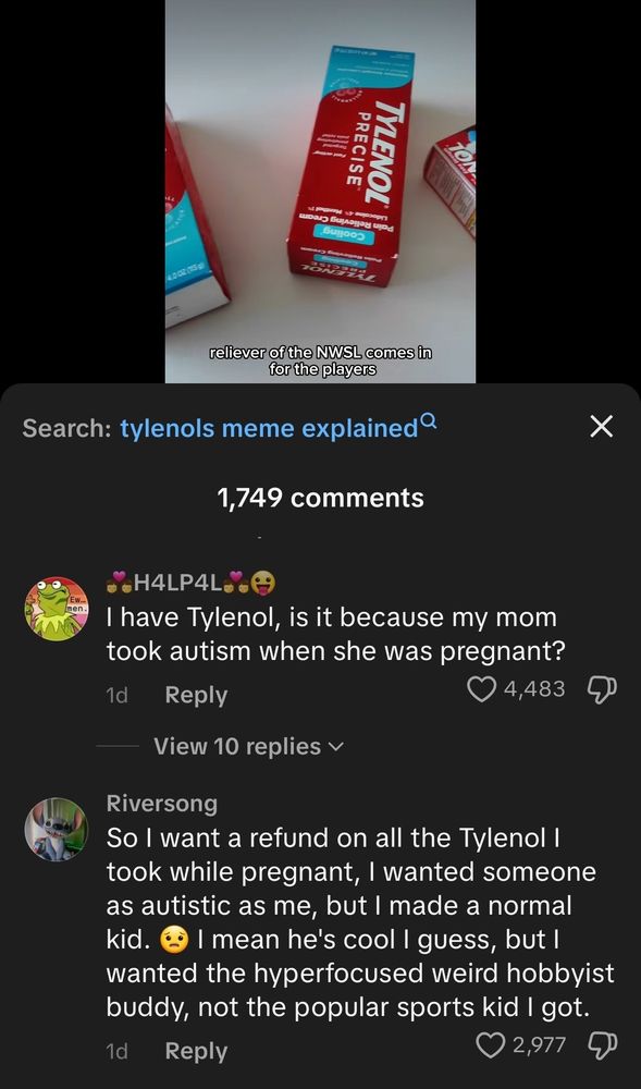 image is the comment section of tylenolofficial's video

"i have tylenol, is it because my mom took autism when she was pregnant?"

"so i want a refund on all the tylenol i took while pregnant, i wanted someone as autistic as me, but i made a normal kid. i mean he's cool i guess, but i wanted the hyper focused weird hobbyist buddy, not the popular sports kid i got"