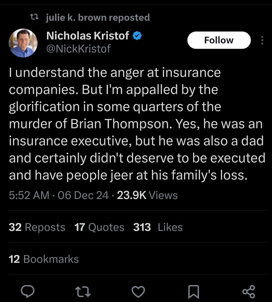 Screencap of a tweet by Nicholas Kristof that reads: "I understand the anger at insurance companies. But I'm appalled by the glorification in some quarters of the murder of Brian Thompson. Yes, he was an insurance executive, but he was also a dad and certainly didn't deserve to be executed and have people jeer at his family's loss."
Timestamp 5:52am, 6 December 2024