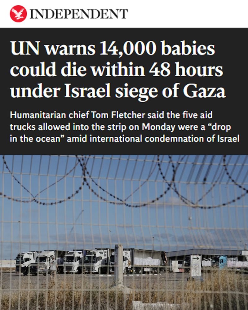 The Independent. UN warns 14,000 babies could die within 48 hours under Israel siege of Gaza. Humanitarian chief Tom Fletcher said the five aid trucks allowed into the strip on Monday were a “drop in the ocean” amid international condemnation of Israel.