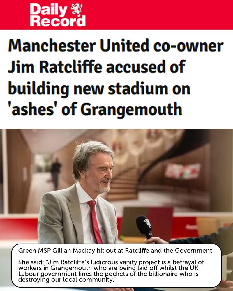 Daily Record Article: Manchester United co-owner Jim Ratcliffe accused of building new stadium on 'ashes' of Grangemouth

Green MSP Gillian Mackay hit out at Ratcliffe and the Government:

She said: “Jim Ratcliffe’s ludicrous vanity project is a betrayal of workers in Grangemouth who are being laid off whilst the UK Labour government lines the pockets of the billionaire who is destroying our local community."