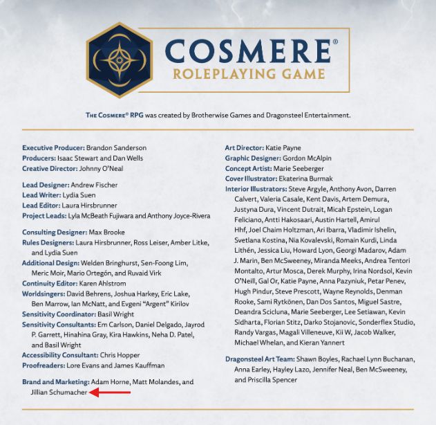 Executive Producer:
Brandon Sanderson
Producers:
Isaac Stewart and Dan Wells
Creative Director:
Johnny O’Neal
Lead Designer:
Andrew Fischer
Lead Writer:
Lydia Suen
Lead Editor:
Laura Hirsbrunner
Project Leads:
Lyla McBeath Fujiwara and Anthony Joyce-Rivera
Consulting Designer:
Max Brooke
Rules Designers:
Laura Hirsbrunner, Ross Leiser, Amber Litke,
and Lydia Suen
Additional Design:
Welden Bringhurst, Sen-Foong Lim,
Meric Moir, Mario Ortegón, and Ruvaid Virk
Continuity Editor:
Karen Ahlstrom
Worldsingers:
David Behrens, Joshua Harkey, Eric Lake,
Ben Marrow, Ian McNatt, and Evgeni “Argent” Kirilov
Sensitivity Coordinator:
Basil Wright
Sensitivity Consultants:
Em Carlson, Daniel Delgado, Jayrod
P. Garrett, Hinahina Gray, Kira Hawkins, Neha D. Patel,
and Basil Wright
Accessibility Consultant:
Chris Hopper
Proofreaders:
Lore Evans and James Kauffman
Brand and Marketing:
Adam Horne, Matt Molandes, and
Jillian Schumacher
Art Director:
Katie Payne
Graphic Designer:
Gordon McAlpin
Concept Artist:
Marie Seeberger
Cover Illustrator:
Ekaterina Burmak
Interior Illustrators:
Steve Argyle, Anthony Avon, Darren
Calvert, Valeria Casale, Kent Davis, Artem Demura,
Justyna Dura, Vincent Dutrait, Micah Epstein, Logan
Feliciano, Antti Hakosaari, Austin Hartell, Amirul
Hhf, Joel Chaim Holtzman, Ari Ibarra, Vladimir Ishelin,
Svetlana Kostina, Nia Kovalevski, Romain Kurdi, Linda
Lithén, Jessica Liu, Howard Lyon, Georgi Madarov, Adam
J. Marin, Ben McSweeney, Miranda Meeks, Andrea Tentori
Montalto, Artur Mosca, Derek Murphy, Irina Nordsol, Kevin
O’Neill, Gal Or, Katie Payne, Anna Pazyniuk, Petar Penev,
Hugh Pindur, Steve Prescott, Wayne Reynolds, Denman
Rooke, Sami Rytkönen, Dan Dos Santos, Miguel Sastre,
Deandra Scicluna, Marie Seeberger, Lee Setiawan, Kevin
Sidharta, Florian Stitz, Darko Stojanovic, Sonderflex Studio,
Randy Vargas, Magali Villeneuve, Kii W, Jacob Walker,
Michael Whelan, and Kieran Yannert (alt text continued in next post!)