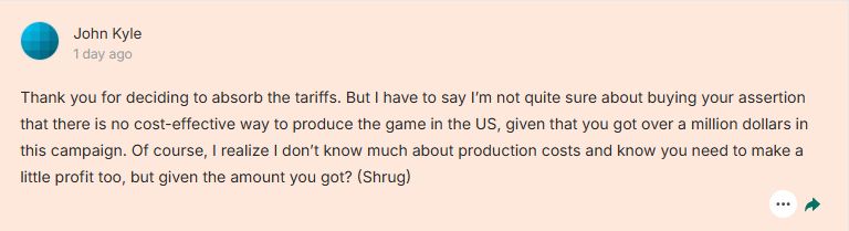 Comment on Kickstarter: "Thank you for deciding to absorb the tariffs. But I have to say I’m not quite sure about buying your assertion that there is no cost-effective way to produce the game in the US, given that you got over a million dollars in this campaign. Of course, I realize I don’t know much about production costs and know you need to make a little profit too, but given the amount you got? (Shrug)"