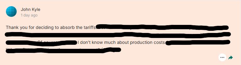 The same comment on Kickstarter that edits out everything except "Thank you for deciding to absorb the tariffs. I don't know much about production costs."