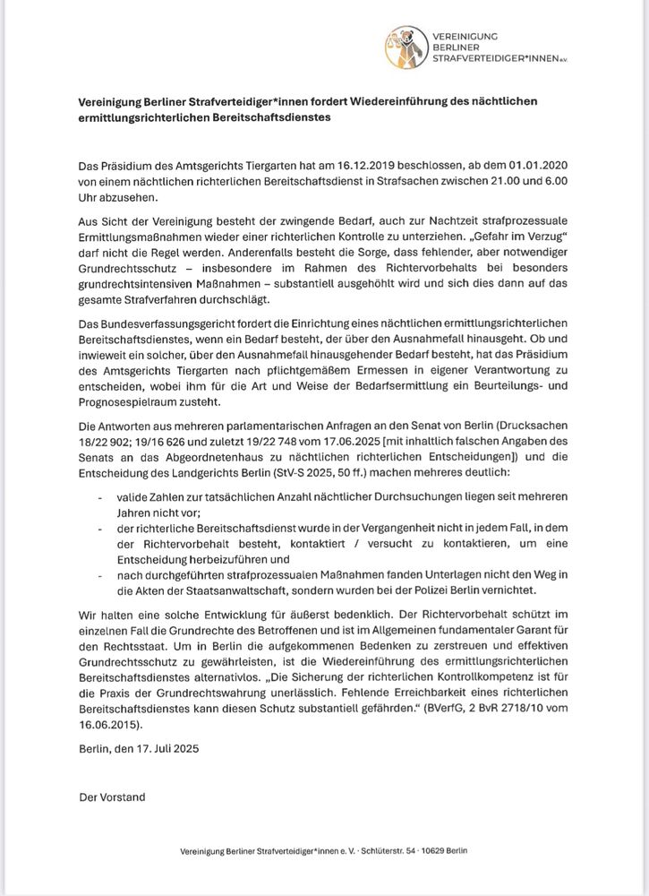 Das Präsidium des Amtsgerichts Tiergarten hat am 16.12.2019 beschlossen, ab dem 01.01.2020 von einem nächtlichen richterlichen Bereitschaftsdienst in Strafsachen zwischen 21.00 und 6.00
U h r a b z u s e h e n .
Aus Sicht der Vereinigung besteht der zwingende Bedarf, auch zur Nachtzeit strafprozessuale
Ermittlungsmaßnahmen wieder einer richterlichen Kontrolle zu unterziehen. „Gefahr im Verzug" darf nicht die Regel werden. Anderenfalls besteht die Sorge, dass fehlender, aber notwendiger
Grundrechtsschutz - insbesondere im Rahmen d e s Richtervorbehalts bei b e s o n d e r s
grundrechtsintensiven Maßnahmen - substantiell ausgehöhlt wird und sich dies dann auf das
gesamte Strafverfahren durchschlägt.
Das Bundesverfassungsgericht fordert die Einrichtung eines nächtlichen ermittlungsrichterlichen
Bereitschaftsdienstes, wenn ein Bedarf besteht, der über den Ausnahmefall hinausgeht. Ob und
inwieweit ein solcher, über den Ausnahmefall hinausgehender Bedarf besteht, hat das Präsidium
des AG Tiergarten nach pflichtgemäßem Ermessen in eigener Verantwortung zu
entscheiden, wobei ihm für die Art und Weise der Bedarfsermittlung ein Beurteilungs- und
Prognosespielraum zusteht.
Die Antworten aus mehreren parlamentarischen Anfragen an den Senat von Berlin (DS 18/22 902; 19/16 626 und zuletzt 19/22 748 vom 17.06.2025 [mit inhaltlich falschen Angaben des Senats an das Abgeordnetenhaus zu nächtlichen richterlichen Entscheidungen]) und die Entscheidung des Landgerichts Berlin (StV-S 2025, 50 ff.) machen mehreres deutlich:
valide Zahlen zur tatsächlichen Anzahl nächtlicher Durchsuchungen liegen seit mehreren Jahren nicht vor; der richterliche Bereitschaftsdienst wurde in der Vergangenheit nicht in jedem Fall, in dem
der Richtervorbehalt besteht, kontaktiert / versucht zu kontaktieren, um eine
Entscheidung herbeizuführen und nach durchgeführten strafprozessualen Maßnahmen fanden Unterlagen nicht den Weg in die Akten der Staatsanwaltschaft, sondern wurden bei der Polizei Berlin vernichtet.