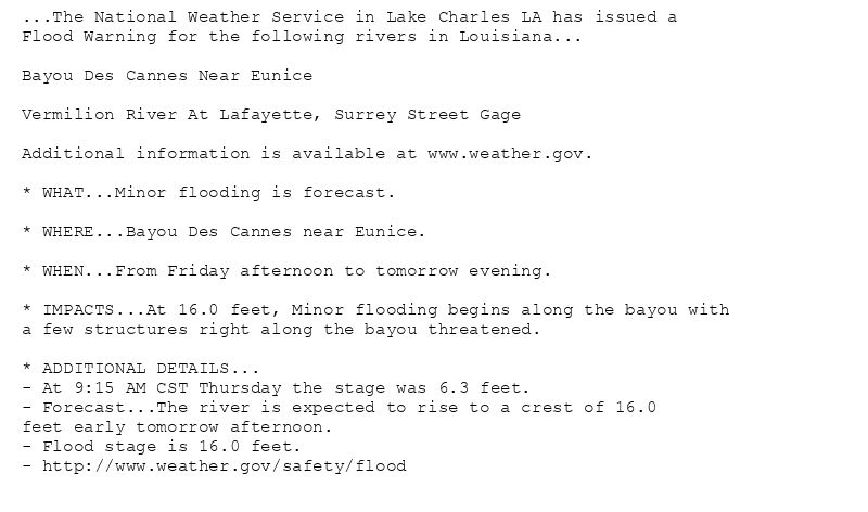 ...The National Weather Service in Lake Charles LA has issued a
Flood Warning for the following rivers in Louisiana...

Bayou Des Cannes Near Eunice

Vermilion River At Lafayette, Surrey Street Gage

Additional information is available at www.weather.gov.

* WHAT...Minor flooding is forecast.

* WHERE...Bayou Des Cannes near Eunice.

* WHEN...From Friday afternoon to tomorrow evening.

* IMPACTS...At 16.0 feet, Minor flooding begins along the bayou with
a few structures right along the bayou threatened.

* ADDITIONAL DETAILS...
- At 9:15 AM CST Thursday the stage was 6.3 feet.
- Forecast...The river is expected to rise to a crest of 16.0
feet early tomorrow afternoon.
- Flood stage is 16.0 feet.
- http://www.weather.gov/safety/flood