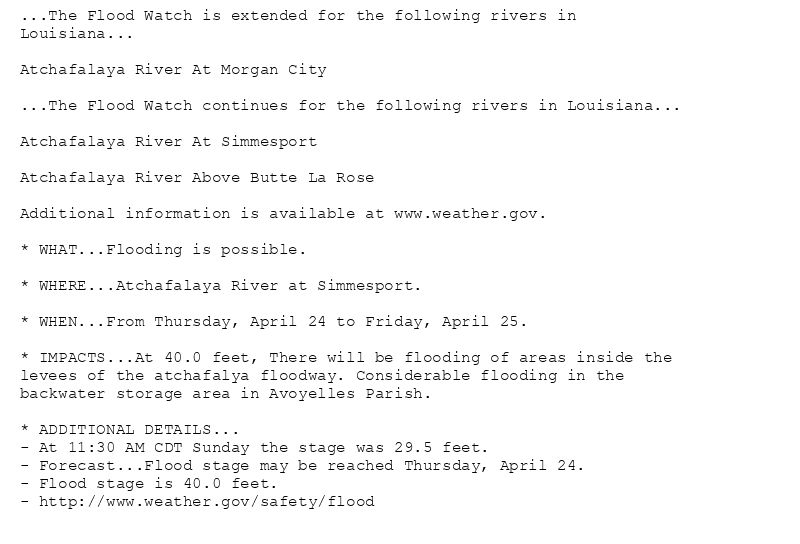 ...The Flood Watch is extended for the following rivers in
Louisiana...

Atchafalaya River At Morgan City

...The Flood Watch continues for the following rivers in Louisiana...

Atchafalaya River At Simmesport

Atchafalaya River Above Butte La Rose

Additional information is available at www.weather.gov.

* WHAT...Flooding is possible.

* WHERE...Atchafalaya River at Simmesport.

* WHEN...From Thursday, April 24 to Friday, April 25.

* IMPACTS...At 40.0 feet, There will be flooding of areas inside the
levees of the atchafalya floodway. Considerable flooding in the
backwater storage area in Avoyelles Parish.

* ADDITIONAL DETAILS...
- At 11:30 AM CDT Sunday the stage was 29.5 feet.
- Forecast...Flood stage may be reached Thursday, April 24.
- Flood stage is 40.0 feet.
- http://www.weather.gov/safety/flood