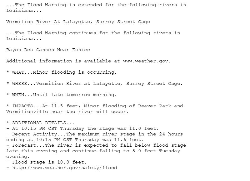 ...The Flood Warning is extended for the following rivers in
Louisiana...

Vermilion River At Lafayette, Surrey Street Gage

...The Flood Warning continues for the following rivers in
Louisiana...

Bayou Des Cannes Near Eunice

Additional information is available at www.weather.gov.

* WHAT...Minor flooding is occurring.

* WHERE...Vermilion River at Lafayette, Surrey Street Gage.

* WHEN...Until late tomorrow morning.

* IMPACTS...At 11.5 feet, Minor flooding of Beaver Park and
Vermilionville near the river will occur.

* ADDITIONAL DETAILS...
- At 10:15 PM CST Thursday the stage was 11.0 feet.
- Recent Activity...The maximum river stage in the 24 hours
ending at 10:15 PM CST Thursday was 11.6 feet.
- Forecast...The river is expected to fall below flood stage
late this evening and continue falling to 8.0 feet Tuesday
evening.
- Flood stage is 10.0 feet.
- http://www.weather.gov/safety/flood