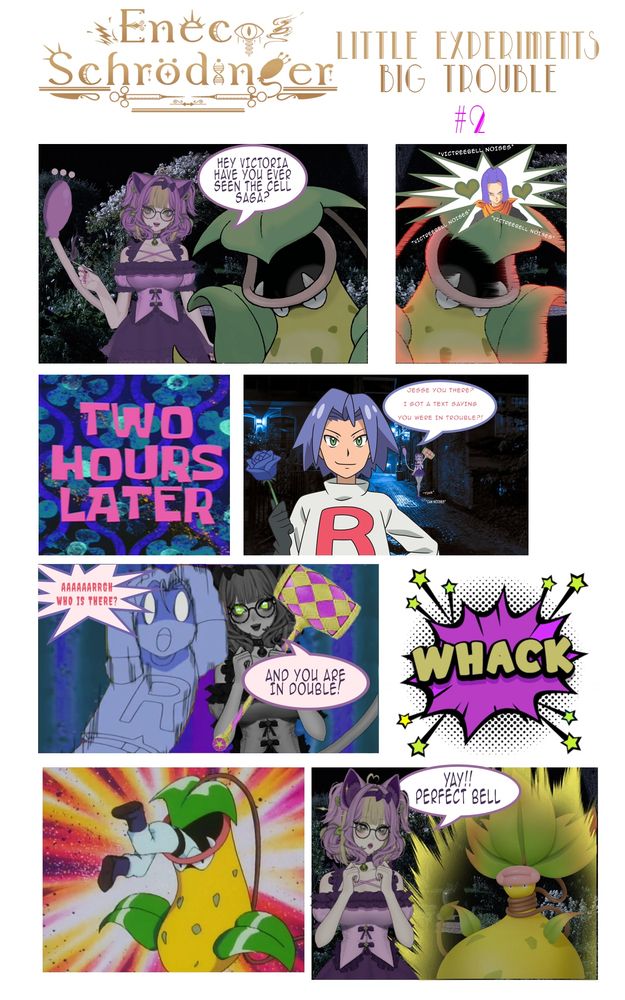 A comic named Eneco Schrödinger,  Little Experiments Big Trouble Issue 2. 
It shows the tale of my OC, a Mad Scientist Skitty / Cruelle De Villa Hybrid woman talk to her Victreebell Victoria. Asking her if she has seen Dragon Ball's Cell Saga.
Trough inaudible Screeching she conveys she loves Android 17...ish.

Two hours later Eneco has set a trap for James from Pokémon, faking a text message of Jesse, drawing him to an Alley where she knocks him out using a big hammer! She makes a Team Rocket Motto joke while doing so!

She then feeds James to Victoria who transforms into Mega Victreebell! But she calls it Perfect Bell as she stares at Victoria Lovingly it is aura farming!