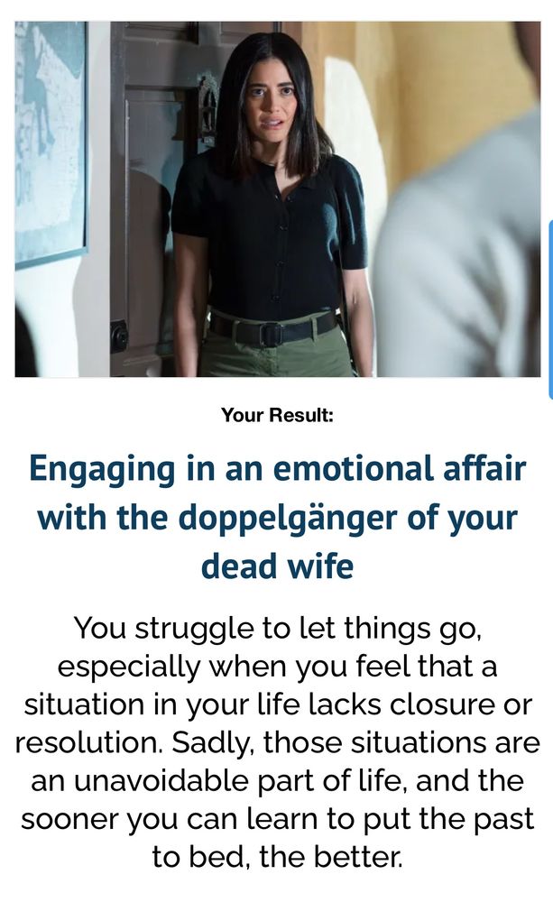 Your Result:
Engaging in an emotional affair with the doppelgänger of your dead wife
You struggle to let things go, especially when you feel that a situation in your life lacks closure or resolution. Sadly, those situations are an unavoidable part of life, and the sooner you can learn to put the past to bed, the better.