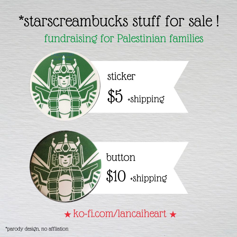 Hello all, I am selling “starscreambucks” parody stickers in order to fundraise for GFMs. I will not be profiting and donating 100% of the proceeds. (I know about the organic Starbucks boycott but I am not affiliated with them or Starscream, I think getting funds toward those in need is more important)

I decided to open this due to the revived Transformers hype and because multiple Palestinian families have contacted me in need. The list is locked in and I've verified them. If you want, slap this on a reusable cup and consider making coffee at home or supporting smaller businesses. You’ll also be supporting urgent needs such as medical care and basic necessities.

$5 + shipping: I will mail a sticker, first class letter no tracking will arrive in a week. Stamp cost: $0.75 USA / $1.65 International.

$10 + shipping: I will mail a button. If buying sticker(s) too, no additional shipping cost. Shipping cost: $4 flat, US Only.

★ ko-fi.com/lancaiheart/shop ★