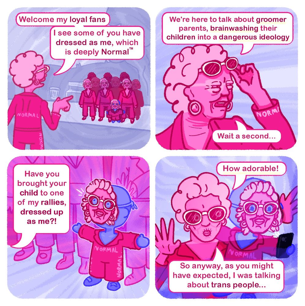 Panel 1 : Katlyn K. Kay stand in front of her latest rally, pointing to a crowd of people all dressed as her she says "Welcome my loyal fans, I see some of you have dressed as me, which is deeply Normal(tm)"

Panel 2 : Katlyn continues "We're here to talk about groomer parents, brainwashing their children into a dangerous ideolog" she interrupts herself "Wait a second..."

Panel 3 : "Have you brought your child to one my rallies dressed up as me?" a small child is wearing a miniature costume of Katlyn, including a cardboard mask"

Panel 4 : Katlyn begins to take a selfie with the child adding "that's adorable!" before going back to her original topic "So anyway, as you might have expected, I was talking about trans people..."
