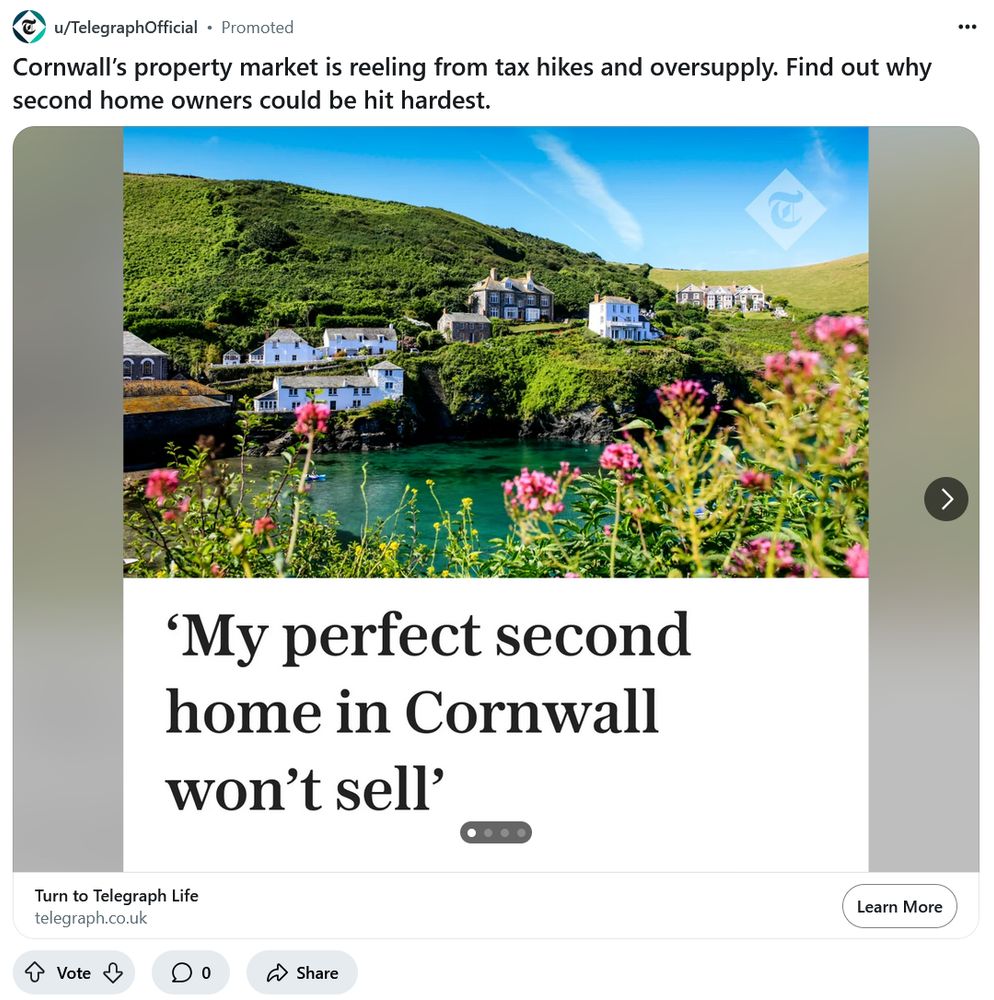 Screen grab of a Daily Telegraph Reddit advertisement.

The banner headline, across a picture of lovely houses in beautiful countryside is ‘My perfect second home in Cornwall won’t sell’

The advertisement’s title is “Cornwall’s property market is reeling from tax hikes and oversupply. Find out why second home owners could be hit hardest.”
