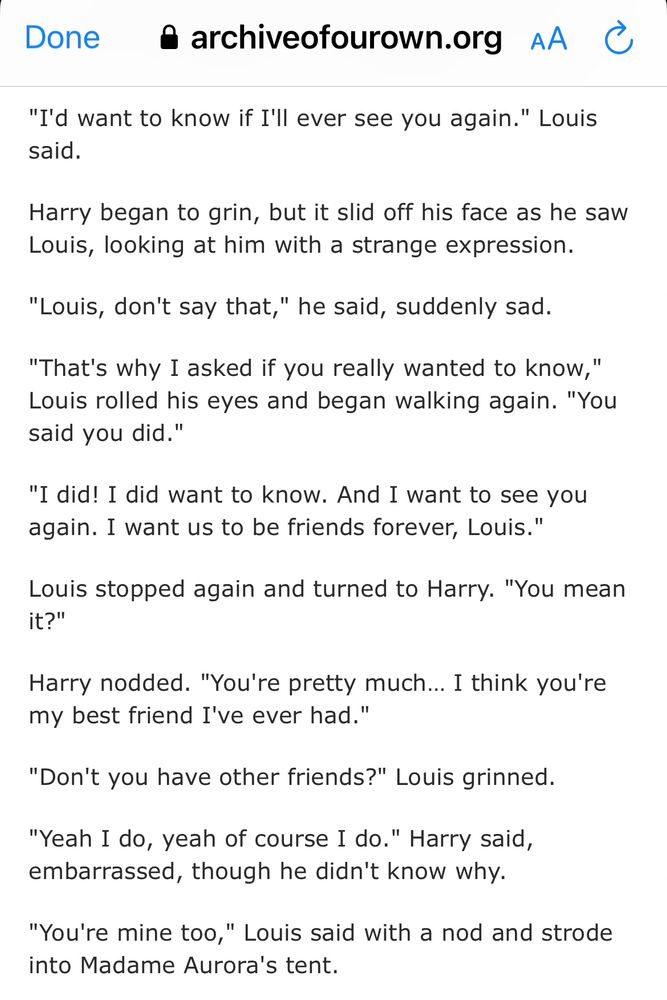 Screenshot of some text from the Larry fan fiction “in dreams you’re mine“ on ao3: 

"I'd want to know if I'll ever see you again." Louis said.
Harry began to grin, but it slid off his face as he saw Louis, looking at him with a strange expression.
"Louis, don't say that," he said, suddenly sad.
"That's why I asked if you really wanted to know," Louis rolled his eyes and began walking again. "You said you did."
"I did! I did want to know. And I want to see you again. I want us to be friends forever, Louis."
Louis stopped again and turned to Harry. "You mean it?"
Harry nodded. "You're pretty much... I think you're my best friend I've ever had."
"Don't you have other friends?" Louis grinned.
"Yeah I do, yeah of course I do." Harry said, embarrassed, though he didn't know why.
"You're mine too," Louis said with a nod and strode into Madame Aurora's tent.