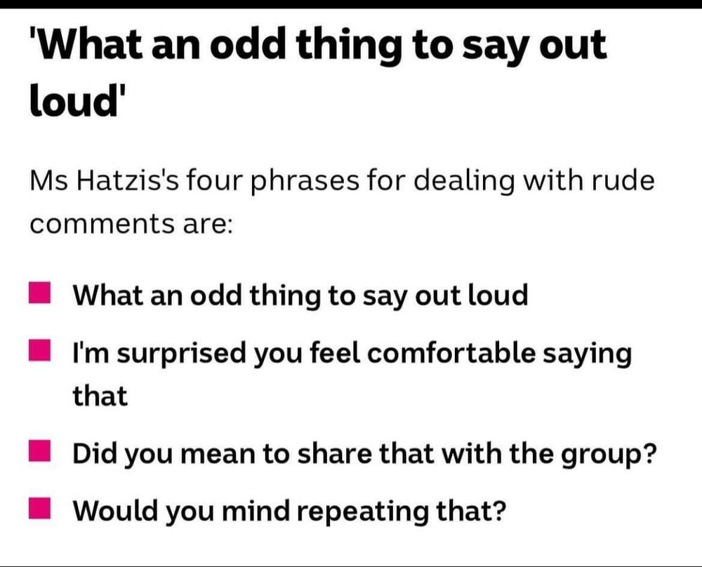 Ms Hatzi’s four phrases for dealing with rude comments: 
What an odd thing to say out loud.
I’m surprised you feel comfortable saying that.
Did you mean to share that with the group?
Would you mind repeating that? 