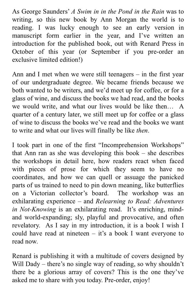 As George Saunders’ A Swim in in the Pond in the Rain was to writing, so this new book by Ann Morgan the world is to reading. I was lucky enough to see an early version in manuscript form earlier in the year, and I’ve written an introduction for the published book, out with Renard Press in October of this year (or September if you pre-order an exclusive limited edition!)

Ann and I met when we were still teenagers – in the first year of our undergraduate degree. We became friends because we both wanted to be writers, and we’d meet up for coffee, or for a glass of wine, and discuss the books we had read, and the books we would write, and what our lives would be like then…  A quarter of a century later, we still meet up for coffee or a glass of wine to discuss the books we’ve read and the books we want to write and what our lives will finally be like then.

I took part in one of the first “Incomprehension Workshops” that Ann ran as she was developing this book – she describes the workshops in detail here, how readers react when faced with pieces of prose for which they seem to have no coordinates, and how we can quell or assuage the panicked parts of us trained to need to pin down meaning, like butterflies on a Victorian collector’s board.  The workshop was an exhilarating experience – and Relearning to Read: Adventures in Not-Knowing is an exhilarating read.  It’s enriching, mind- and world-expanding; sly, playful and provocative, and often revelatory.  As I say in my introduction, it is a book I wish I could have read at nineteen – it’s a book I want everyone to read now.

Renard is publishing it with a multitude of covers designed by Will Dady – there’s no single way of reading, so why shouldn’t there be a glorious array of covers? This is the one they’ve asked me to share with you today. Pre-order, enjoy!