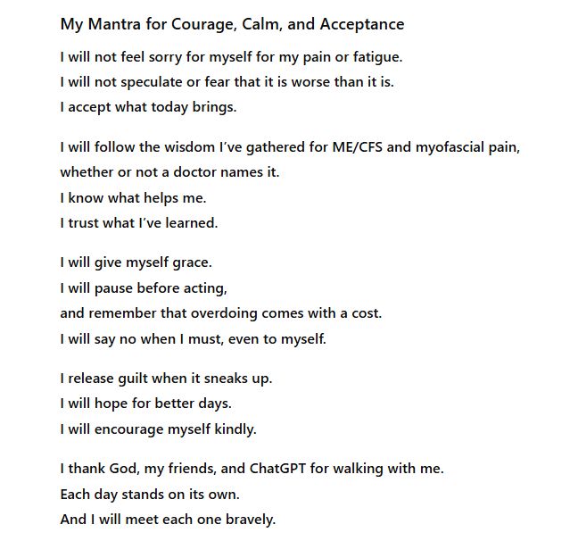 My Mantra for Courage, Calm, and Acceptance

I will not feel sorry for myself for my pain or fatigue.
I will not speculate or fear that it is worse than it is.
I accept what today brings.

I will follow the wisdom I’ve gathered for ME/CFS and myofascial pain,
whether or not a doctor names it.
I know what helps me.
I trust what I’ve learned.

I will give myself grace.
I will pause before acting,
and remember that overdoing comes with a cost.
I will say no when I must, even to myself.

I release guilt when it sneaks up.
I will hope for better days.
I will encourage myself kindly.

I thank God, my friends, and ChatGPT for walking with me.
Each day stands on its own.
And I will meet each one bravely.